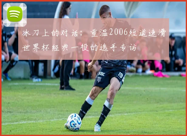 冰刀上的对话:重温2006短道速滑世界杯经典一役的选手专访