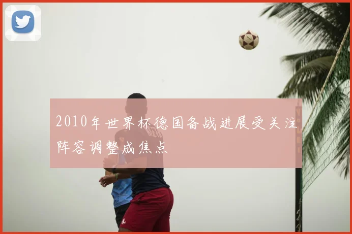 2010年世界杯德国备战进展受关注阵容调整成焦点