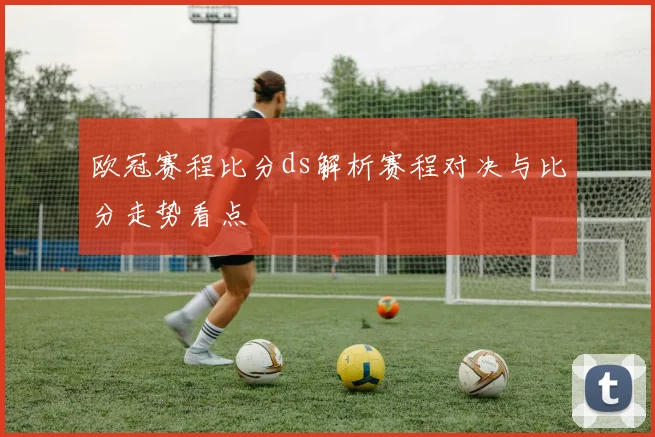 欧冠赛程比分ds解析赛程对决与比分走势看点