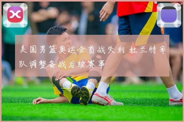 美国男篮奥运会首战失利 杜兰特率队调整备战后续赛事