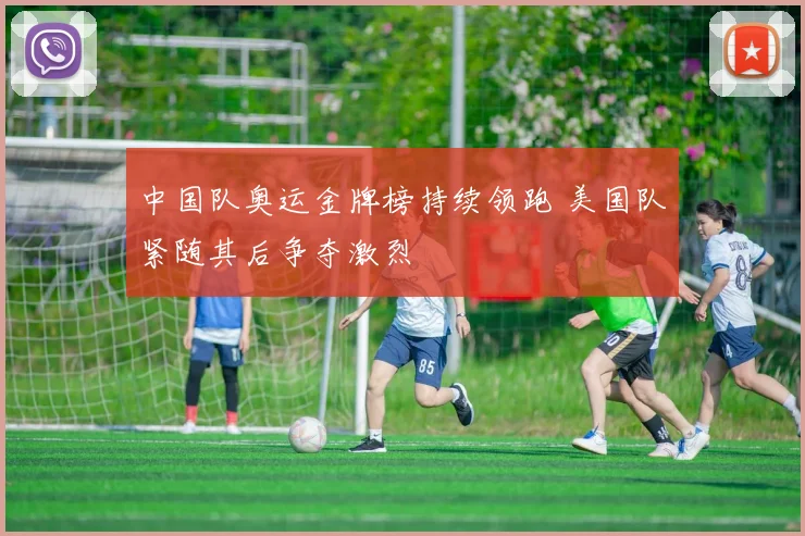 中国队奥运金牌榜持续领跑 美国队紧随其后争夺激烈