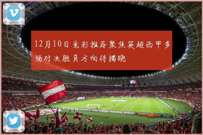 12月10日竞彩推荐聚焦英超西甲多场对决胜负方向待揭晓