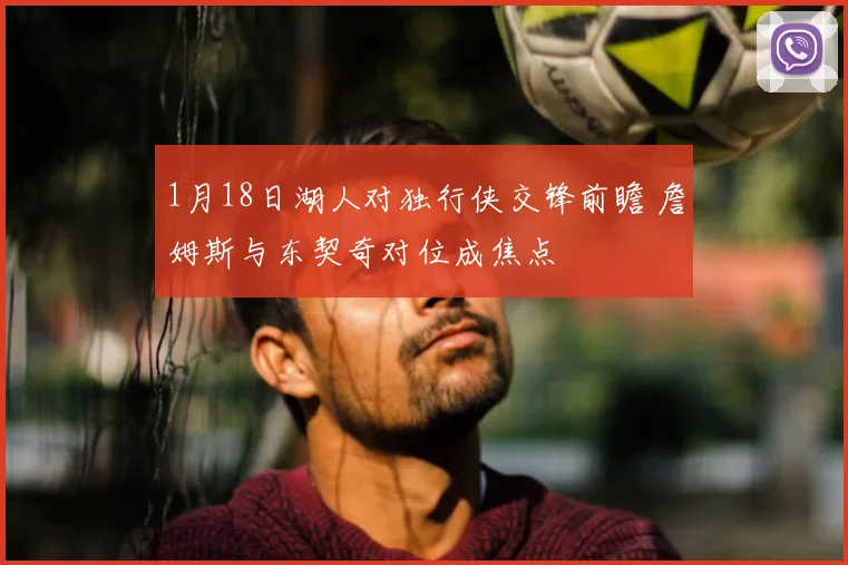 1月18日湖人对独行侠交锋前瞻 詹姆斯与东契奇对位成焦点