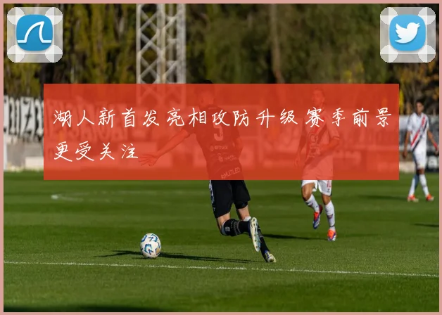 湖人新首发亮相攻防升级 赛季前景更受关注