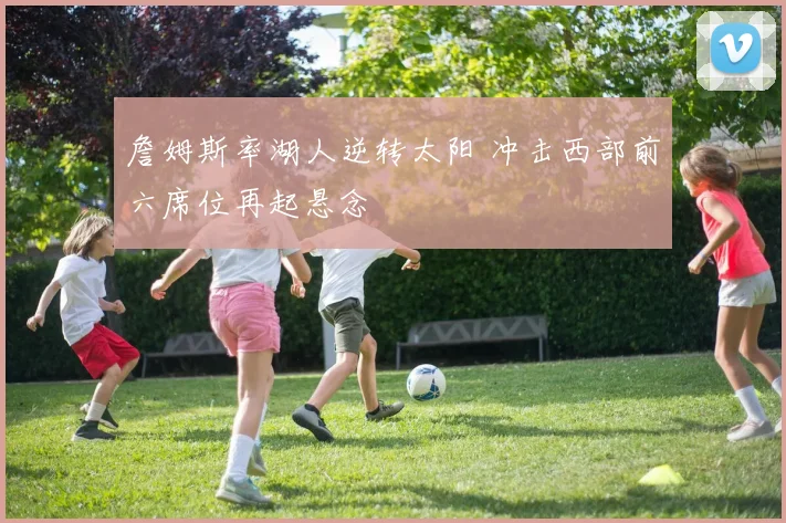 詹姆斯率湖人逆转太阳 冲击西部前六席位再起悬念