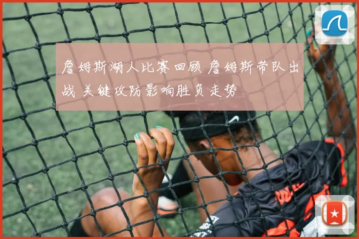 詹姆斯湖人比赛回顾 詹姆斯带队出战 关键攻防影响胜负走势