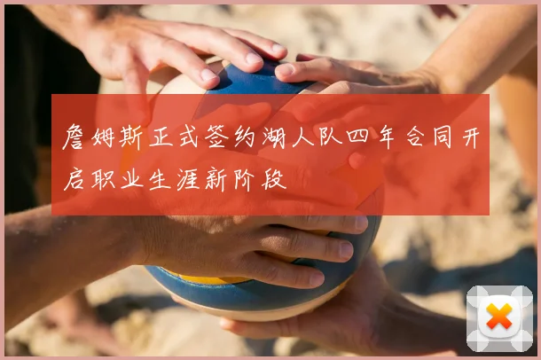 詹姆斯正式签约湖人队四年合同开启职业生涯新阶段