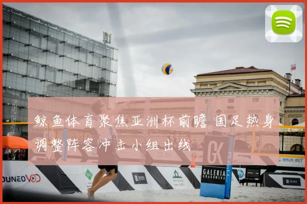 鲸鱼体育聚焦亚洲杯前瞻 国足热身调整阵容冲击小组出线