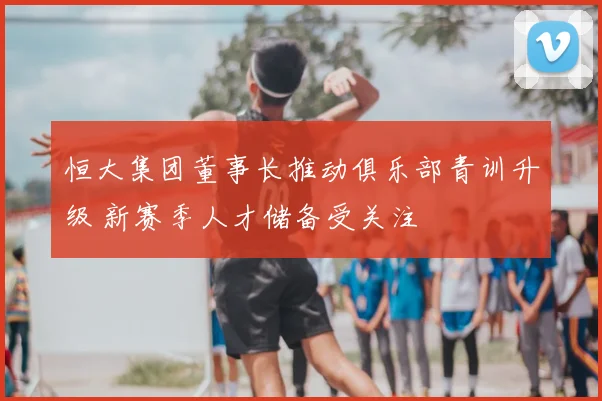 恒大集团董事长推动俱乐部青训升级 新赛季人才储备受关注