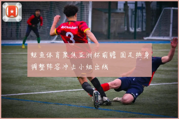 鲸鱼体育聚焦亚洲杯前瞻 国足热身调整阵容冲击小组出线