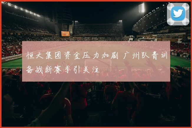 恒大集团资金压力加剧 广州队青训备战新赛季引关注
